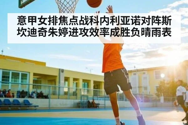意甲女排焦点战科内利亚诺对阵斯坎迪奇朱婷进攻效率成胜负晴雨表