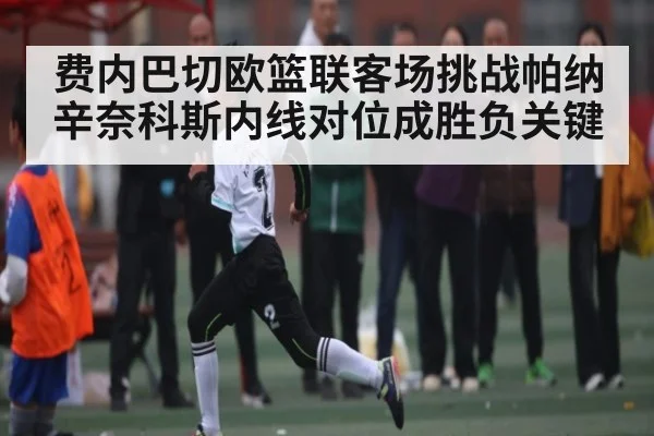 费内巴切欧篮联客场挑战帕纳辛奈科斯内线对位成胜负关键